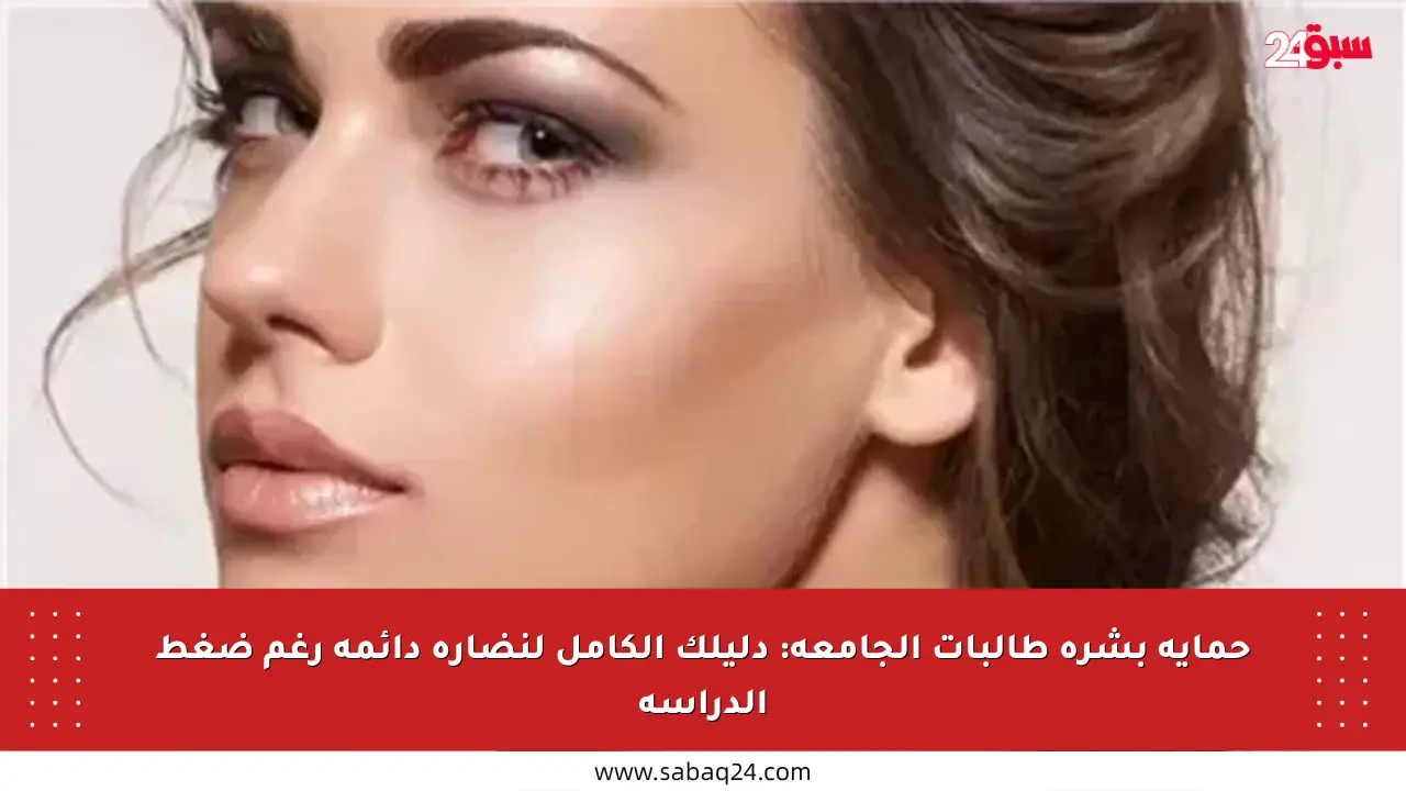 حماية بشرة طالبات الجامعة: دليلك الكامل لنضارة دائمة رغم ضغط الدراسة